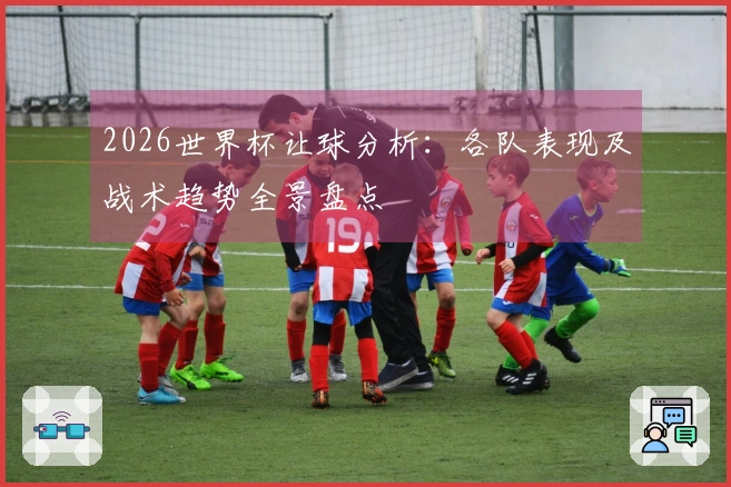 2026世界杯让球分析：各队表现及战术趋势全景盘点