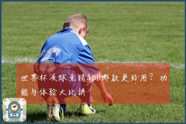 世界杯滚球竞猜App哪款更好用？功能与体验大比拼